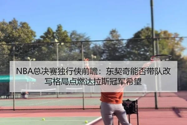 NBA总决赛独行侠前瞻：东契奇能否带队改写格局点燃达拉斯冠军希望（dbbuyu）